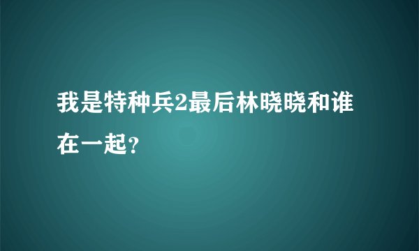 我是特种兵2最后林晓晓和谁在一起？