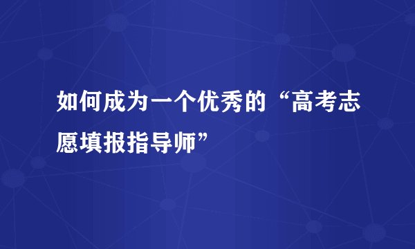 如何成为一个优秀的“高考志愿填报指导师”