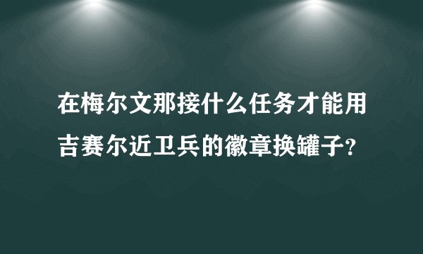 在梅尔文那接什么任务才能用吉赛尔近卫兵的徽章换罐子？