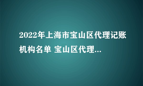 2022年上海市宝山区代理记账机构名单 宝山区代理记账公司名录