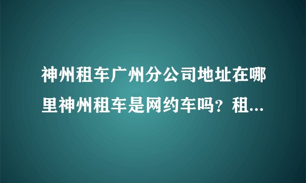 神州租车广州分公司地址在哪里神州租车是网约车吗？租多少钱一个月