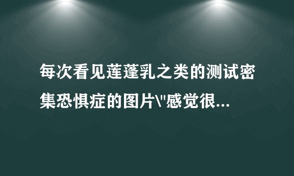 每次看见莲蓬乳之类的测试密集恐惧症的图片\