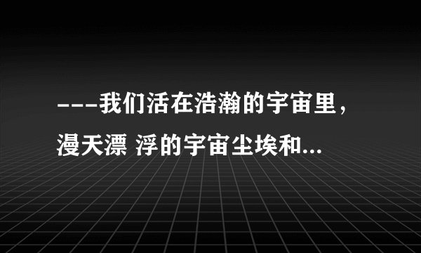 ---我们活在浩瀚的宇宙里，漫天漂 浮的宇宙尘埃和星河光尘，我们是 比这些还要渺小的存在。你并不知