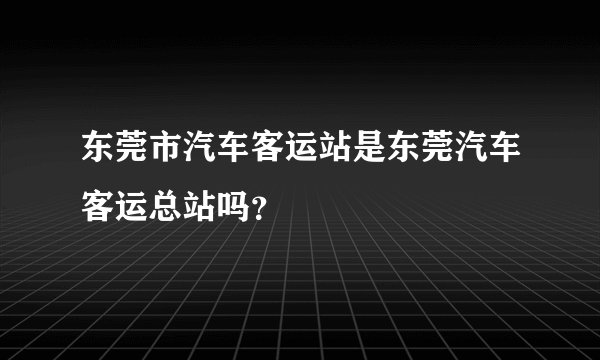 东莞市汽车客运站是东莞汽车客运总站吗？
