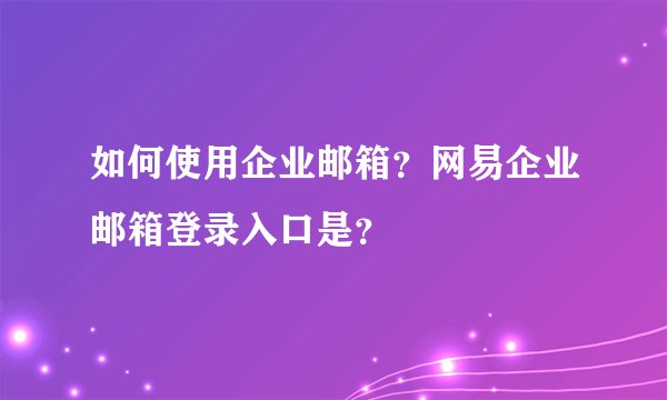 如何使用企业邮箱？网易企业邮箱登录入口是？