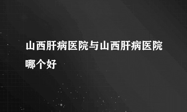 山西肝病医院与山西肝病医院哪个好