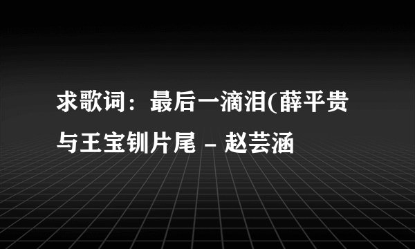 求歌词：最后一滴泪(薛平贵与王宝钏片尾 - 赵芸涵