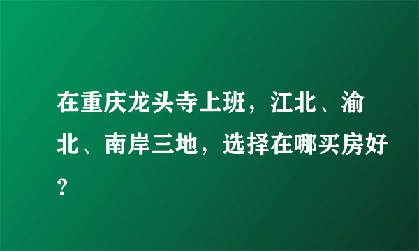 在重庆龙头寺上班，江北、渝北、南岸三地，选择在哪买房好？