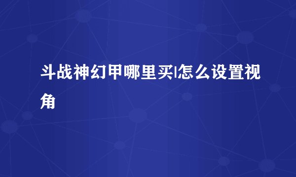 斗战神幻甲哪里买|怎么设置视角