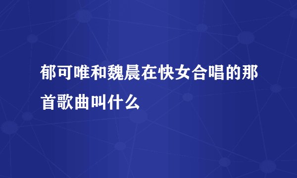 郁可唯和魏晨在快女合唱的那首歌曲叫什么