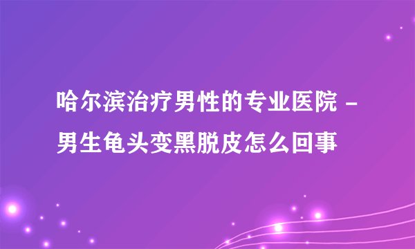 哈尔滨治疗男性的专业医院 - 男生龟头变黑脱皮怎么回事
