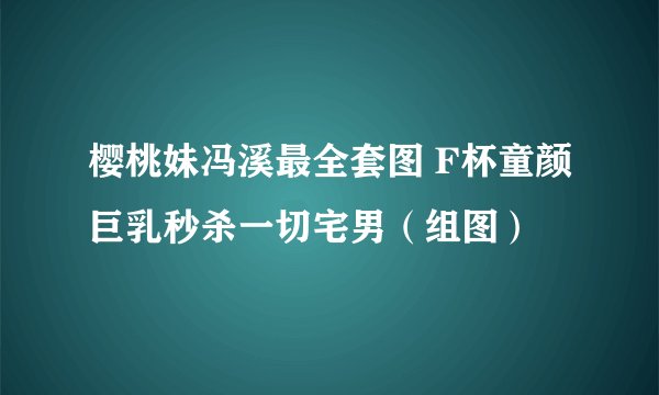 樱桃妹冯溪最全套图 F杯童颜巨乳秒杀一切宅男（组图）