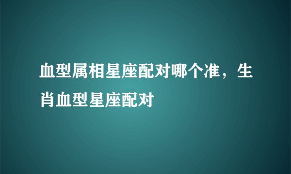 血型属相星座配对哪个准，生肖血型星座配对