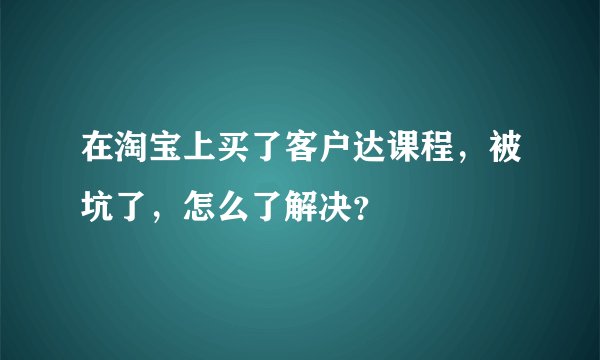 在淘宝上买了客户达课程,被坑了,怎么了解决?