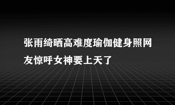 张雨绮晒高难度瑜伽健身照网友惊呼女神要上天了