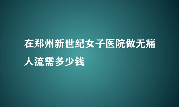 在郑州新世纪女子医院做无痛人流需多少钱