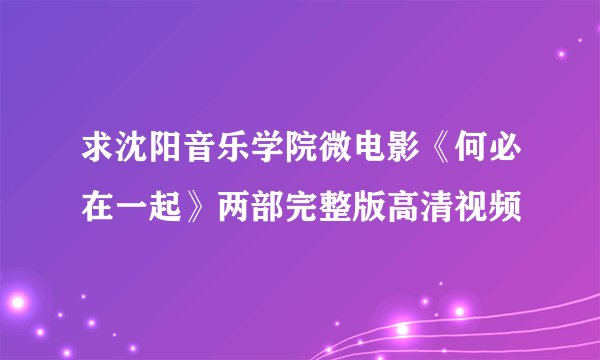 求沈阳音乐学院微电影《何必在一起》两部完整版高清视频