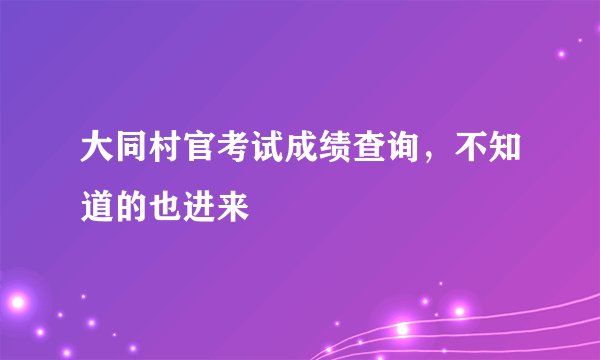 大同村官考试成绩查询，不知道的也进来