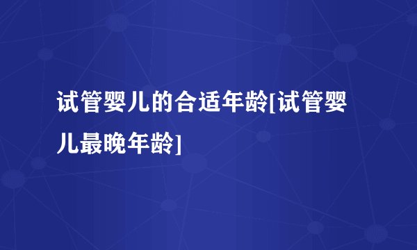 试管婴儿的合适年龄[试管婴儿最晚年龄]