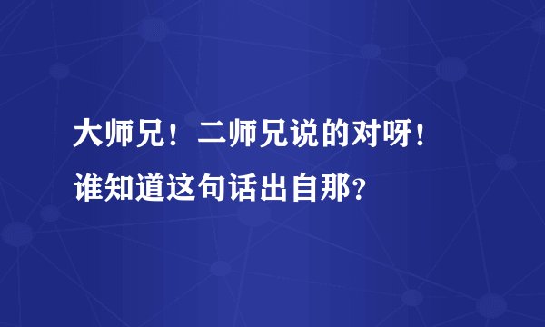 大师兄！二师兄说的对呀！ 谁知道这句话出自那？
