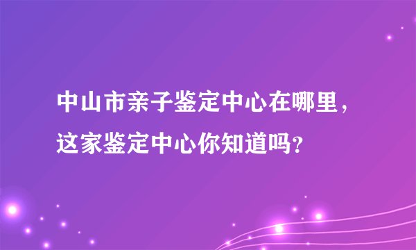 中山市亲子鉴定中心在哪里,这家鉴定中心你知道吗?