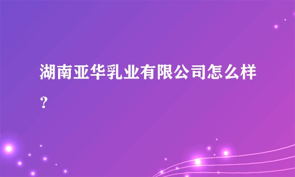 湖南亚华乳业有限公司怎么样？