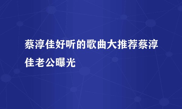 蔡淳佳好听的歌曲大推荐蔡淳佳老公曝光