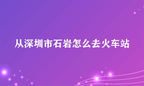 从深圳市石岩怎么去火车站
