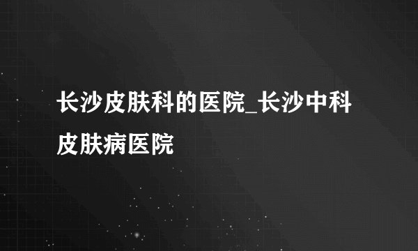 长沙皮肤科的医院_长沙中科皮肤病医院