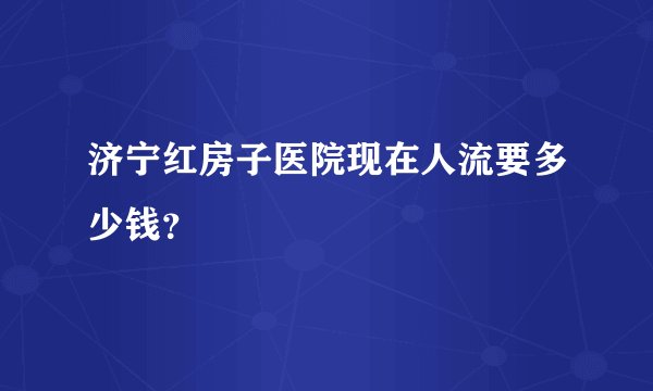 济宁红房子医院现在人流要多少钱?