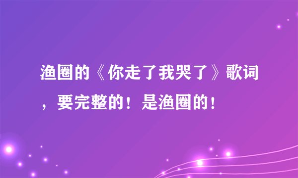 渔圈的《你走了我哭了》歌词，要完整的！是渔圈的！