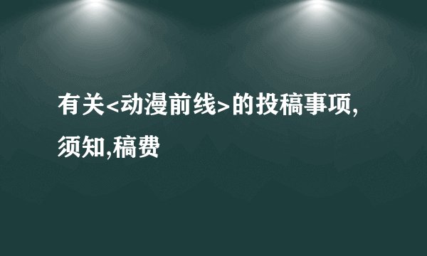 有关<动漫前线>的投稿事项,须知,稿费