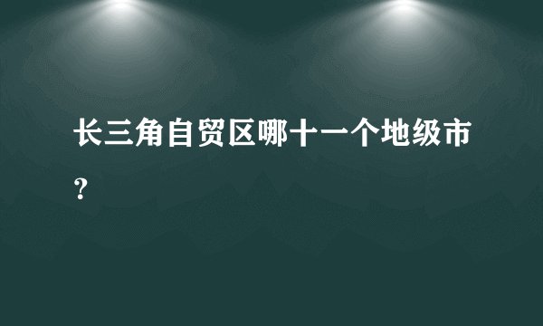 长三角自贸区哪十一个地级市？