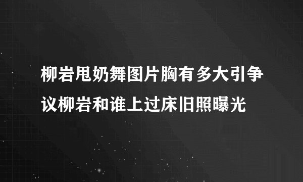 柳岩甩奶舞图片胸有多大引争议柳岩和谁上过床旧照曝光
