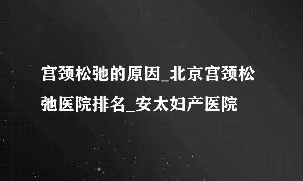 宫颈松弛的原因_北京宫颈松弛医院排名_安太妇产医院