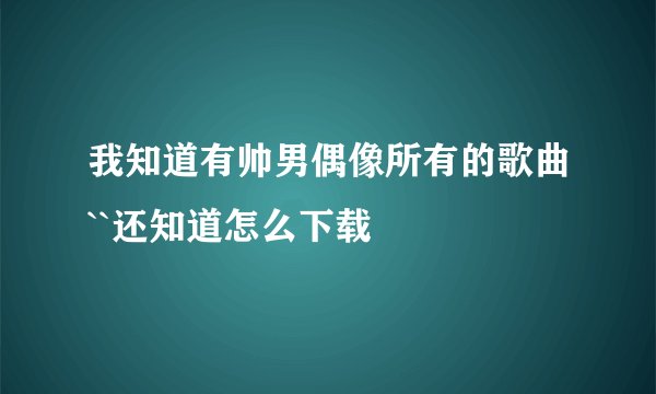 我知道有帅男偶像所有的歌曲``还知道怎么下载