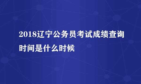 2018辽宁公务员考试成绩查询时间是什么时候