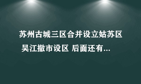 苏州古城三区合并设立姑苏区 吴江撤市设区 后面还有啥动作，是否会中央直管
