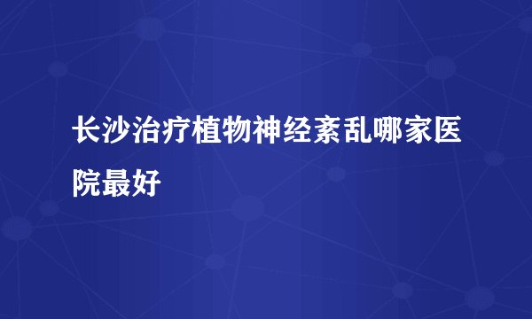 长沙治疗植物神经紊乱哪家医院最好