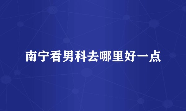 南宁看男科去哪里好一点