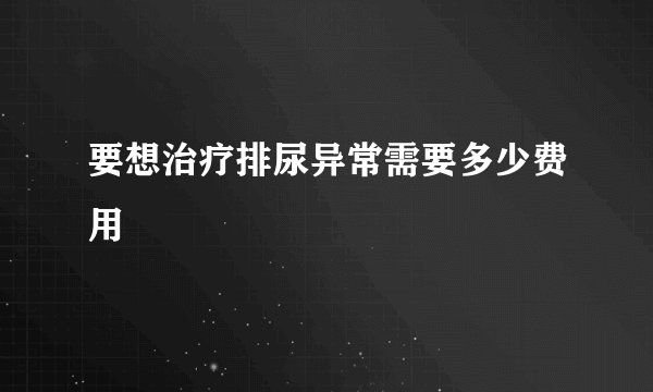 要想治疗排尿异常需要多少费用