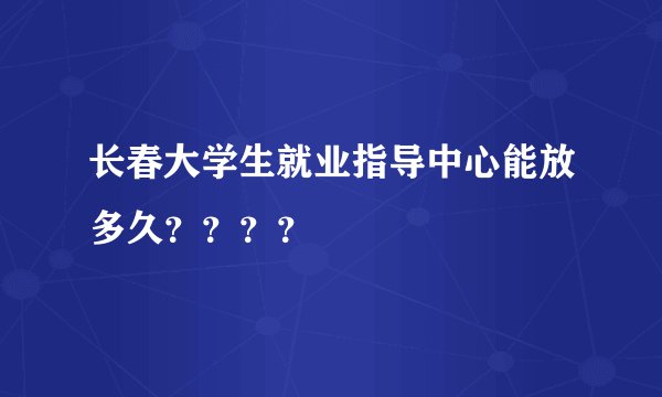 长春大学生就业指导中心能放多久？？？？