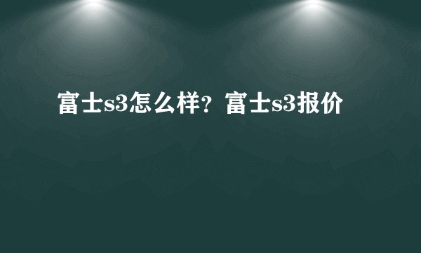 富士s3怎么样?富士s3报价
