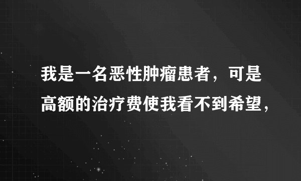 我是一名恶性肿瘤患者,可是高额的治疗费使我看不到希望,
