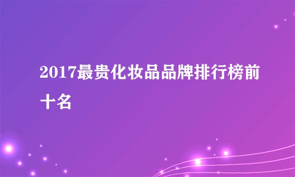 2017最贵化妆品品牌排行榜前十名