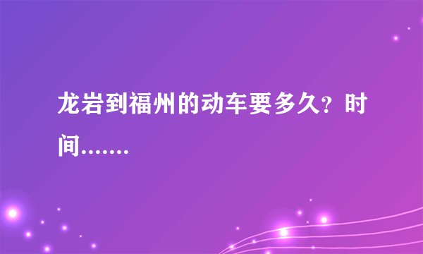 龙岩到福州的动车要多久？时间.......