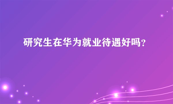 研究生在华为就业待遇好吗?