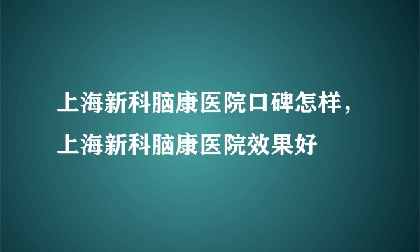 上海新科脑康医院口碑怎样，上海新科脑康医院效果好