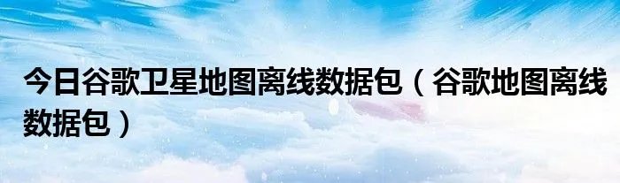 今日谷歌卫星地图离线数据包（谷歌地图离线数据包）