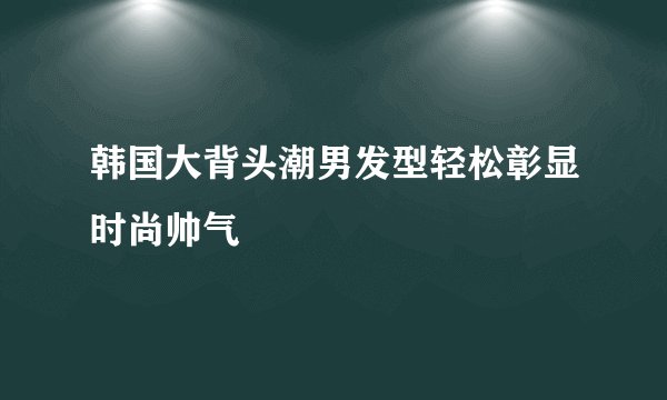 韩国大背头潮男发型轻松彰显时尚帅气